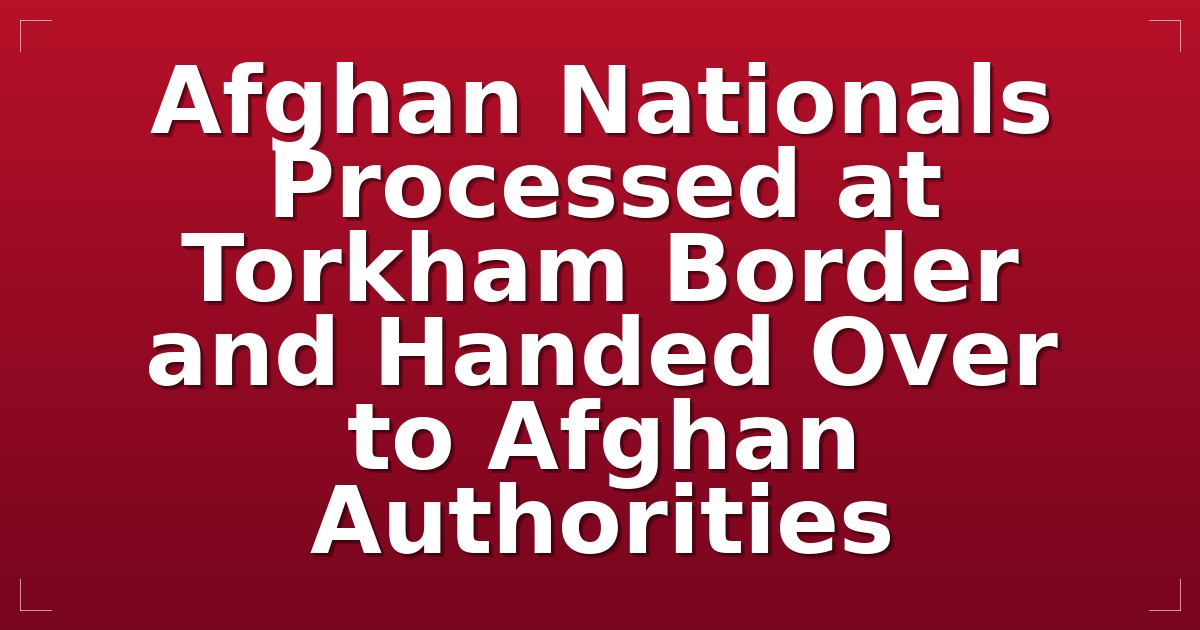 Afghan Nationals Processed at Torkham Border and Handed Over to Afghan Authorities