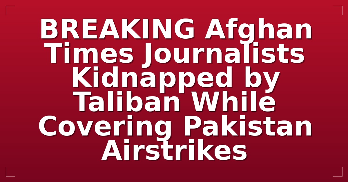 BREAKING: Afghan Times Journalists Kidnapped by Taliban While Covering Pakistan Airstrikes