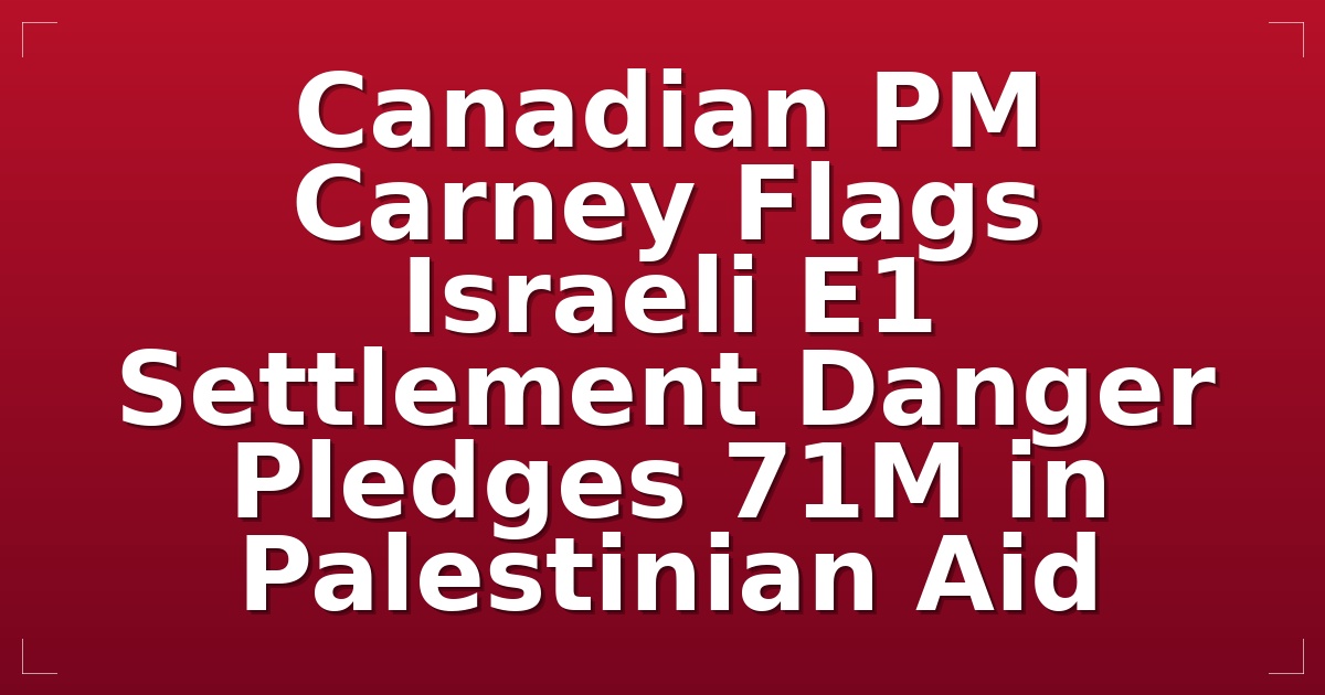 Canadian PM Carney Flags Israeli E1 Settlement Danger; Pledges $71M in Palestinian Aid