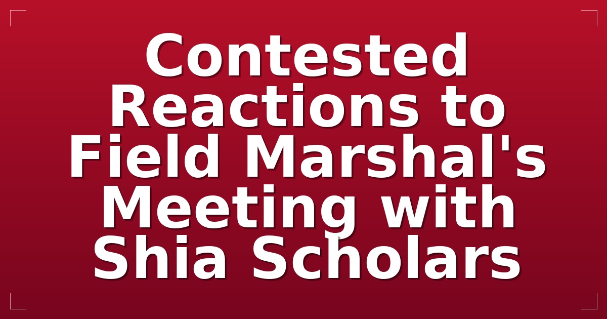 Contested Reactions to Field Marshal's Meeting with Shia Scholars