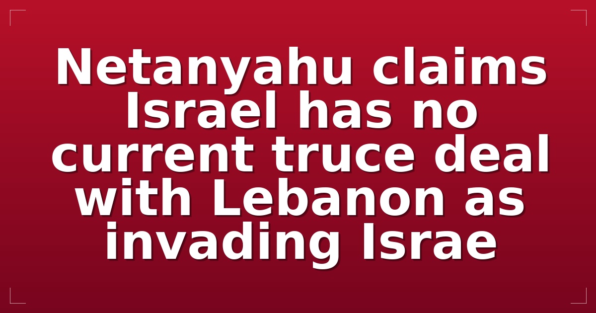 Netanyahu claims Israel has no current truce deal with Lebanon as invading Israe