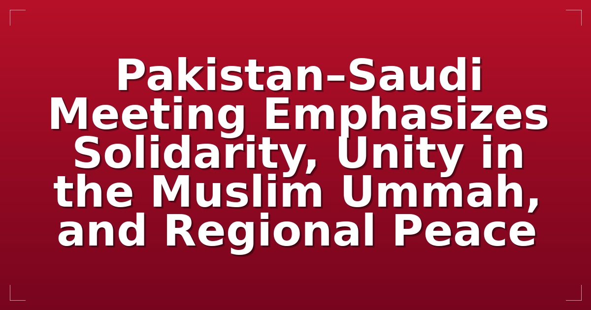 Pakistan–Saudi Meeting Emphasizes Solidarity, Unity in the Muslim Ummah, and Regional Peace
