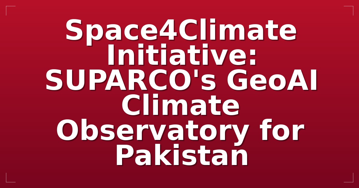 Space4Climate Initiative: SUPARCO's GeoAI Climate Observatory for Pakistan