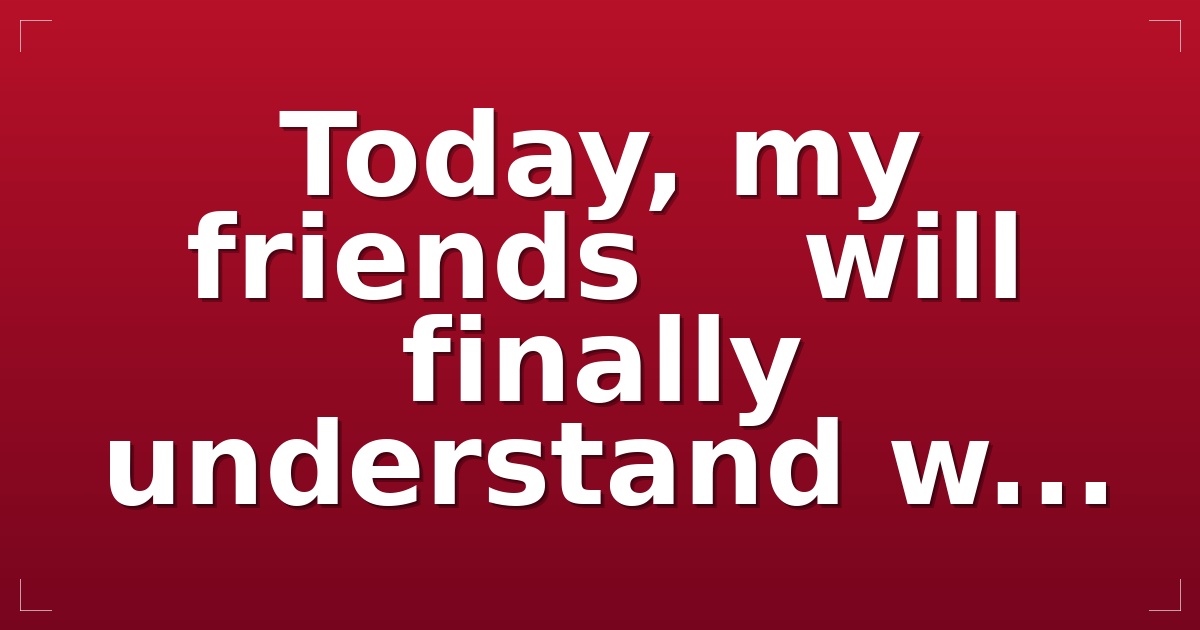 Today, my friends    will finally understand w...