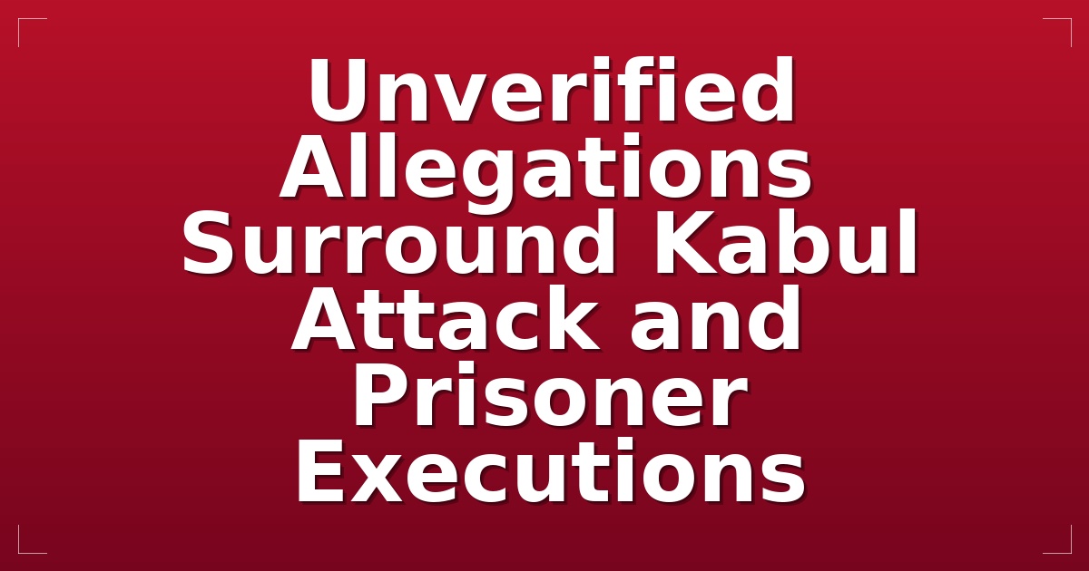 Unverified Allegations Surround Kabul Attack and Prisoner Executions